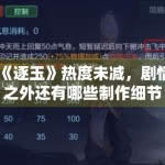 《逐玉》热度未减，剧情之外还有哪些制作细节值得关注