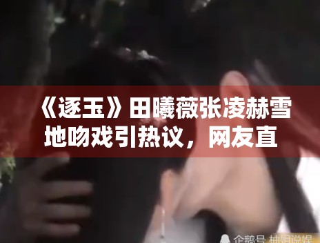 《逐玉》田曦薇张凌赫雪地吻戏引热议，网友直呼“太甜了”