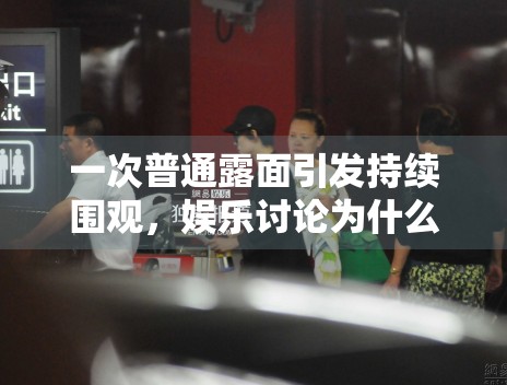 一次普通露面引发持续围观，娱乐讨论为什么总从细节开始