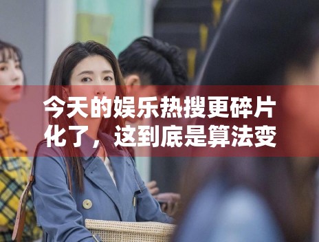 今天的娱乐热搜更碎片化了,这到底是算法变化还是内容变化 今天的娱乐热搜更碎片化了,这到底是算法变化还是内容变化